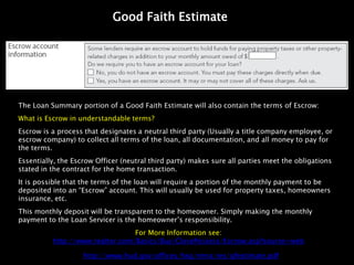 Good Faith Estimate




The Loan Summary portion of a Good Faith Estimate will also contain the terms of Escrow:
What is Escrow in understandable terms?
Escrow is a process that designates a neutral third party (Usually a title company employee, or
escrow company) to collect all terms of the loan, all documentation, and all money to pay for
the terms.
Essentially, the Escrow Officer (neutral third party) makes sure all parties meet the obligations
stated in the contract for the home transaction.
It is possible that the terms of the loan will require a portion of the monthly payment to be
deposited into an “Escrow” account. This will usually be used for property taxes, homeowners
insurance, etc.
This monthly deposit will be transparent to the homeowner. Simply making the monthly
payment to the Loan Servicer is the homeowner’s responsibility.
                                 For More Information see:
          http://www.realtor.com/Basics/Buy/ClosePossess/Escrow.asp?source=web

                    http://www.hud.gov/offices/hsg/rmra/res/gfestimate.pdf
 