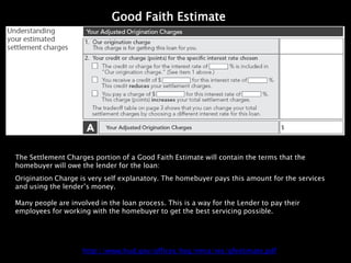 Good Faith Estimate




The Settlement Charges portion of a Good Faith Estimate will contain the terms that the
homebuyer will owe the lender for the loan:
Origination Charge is very self explanatory. The homebuyer pays this amount for the services
and using the lender’s money.

Many people are involved in the loan process. This is a way for the Lender to pay their
employees for working with the homebuyer to get the best servicing possible.




                    http://www.hud.gov/offices/hsg/rmra/res/gfestimate.pdf
 