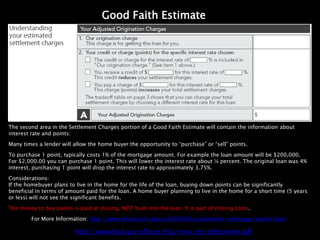 Good Faith Estimate




The second area in the Settlement Charges portion of a Good Faith Estimate will contain the information about
interest rate and points:

Many times a lender will allow the home buyer the opportunity to “purchase” or “sell” points.

To purchase 1 point, typically costs 1% of the mortgage amount. For example the loan amount will be $200,000.
For $2,000.00 you can purchase 1 point. This will lower the interest rate about ¼ percent. The original loan was 4%
interest, purchasing 1 point will drop the interest rate to approximately 3.75%.

Considerations:
If the homebuyer plans to live in the home for the life of the loan, buying down points can be significantly
beneficial in terms of amount paid for the loan. A home buyer planning to live in the home for a short time (5 years
or less) will not see the significant benefits.

The money to buy points is paid at closing, NOT built into the loan. It is part of closing costs.

         For More Information: http://www.ehow.com/about_6565090_explanation-mortgage-points.html

                          http://www.hud.gov/offices/hsg/rmra/res/gfestimate.pdf
 