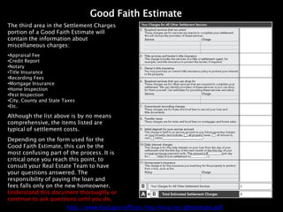 Good Faith Estimate
The third area in the Settlement Charges
portion of a Good Faith Estimate will
contain the information about
miscellaneous charges:
•Appraisal Fee
•Credit Report
•Notary
•Title Insurance
•Recording Fees
•Mortgage Insurance
•Home Inspection
•Pest Inspection
•City, County and State Taxes
•Etc.

Although the list above is by no means
comprehensive, the items listed are
typical of settlement costs.
Depending on the form used for the
Good Faith Estimate, this can be the
most confusing part of the process. It is
critical once you reach this point, to
consult your Real Estate Team to have
your questions answered. The
responsibility of paying the loan and
fees falls only on the new homeowner.
Understand this document thoroughly or
continue to ask questions until you do.
                         http://www.hud.gov/offices/hsg/rmra/res/gfestimate.pdf
 