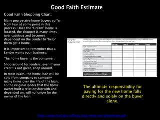 Good Faith Estimate
Good Faith Shopping Chart:
Many prospective home buyers suffer
from fear at some point in this
process. Once the “Dream” home is
located, the shopper is many times
over cautious and becomes
dependent on the Lender to “help”
them get a home.
It is important to remember that a
Lender wants your business.
The home buyer is the consumer.
Shop around for lenders, even if your
credit is not great, shop around.
In most cases, the home loan will be
sold from company to company
many times over the life of the loan,
so the original lender that the home
owner built a relationship with and
                                                 The ultimate responsibility for
depended on, will no longer be the                paying for the new home falls
owner of the loan.                               directly and solely on the buyer
                                                              alone.


                      http://www.hud.gov/offices/hsg/rmra/res/gfestimate.pdf
 