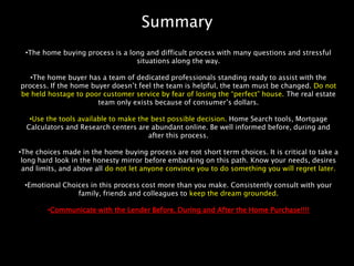 Summary
  •The home buying process is a long and difficult process with many questions and stressful
                                  situations along the way.

   •The home buyer has a team of dedicated professionals standing ready to assist with the
process. If the home buyer doesn’t feel the team is helpful, the team must be changed. Do not
be held hostage to poor customer service by fear of losing the “perfect” house. The real estate
                       team only exists because of consumer’s dollars.

   •Use the tools available to make the best possible decision. Home Search tools, Mortgage
  Calculators and Research centers are abundant online. Be well informed before, during and
                                       after this process.

•The choices made in the home buying process are not short term choices. It is critical to take a
 long hard look in the honesty mirror before embarking on this path. Know your needs, desires
 and limits, and above all do not let anyone convince you to do something you will regret later.

 •Emotional Choices in this process cost more than you make. Consistently consult with your
                family, friends and colleagues to keep the dream grounded.

        •Communicate with the Lender Before, During and After the Home Purchase!!!!
 