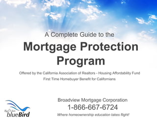 Where homeownership education takes flight!
Offered by the California Association of Realtors - Housing Affordability Fund
Mortgage Protection
Program
First Time Homebuyer Benefit for Californians
A Complete Guide to the
Broadview Mortgage Corporation
1-866-667-6724
 