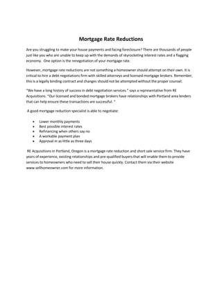 Mortgage Rate Reductions
Are you struggling to make your house payments and facing foreclosure? There are thousands of people
just like you who are unable to keep up with the demands of skyrocketing interest rates and a flagging
economy. One option is the renegotiation of your mortgage rate.

However, mortgage rate reductions are not something a homeowner should attempt on their own. It is
critical to hire a debt negotiations firm with skilled attorneys and licensed mortgage brokers. Remember,
this is a legally binding contract and changes should not be attempted without the proper counsel.

“We have a long history of success in debt negotiation services.” says a representative from RE
Acquisitions. “Our licensed and bonded mortgage brokers have relationships with Portland area lenders
that can help ensure these transactions are successful. “

A good mortgage reduction specialist is able to negotiate:

        Lower monthly payments
    •
        Best possible interest rates
    •
        Refinancing when others say no
    •
        A workable payment plan
    •
        Approval in as little as three days
    •

 RE Acquisitions in Portland, Oregon is a mortgage rate reduction and short sale service firm. They have
years of experience, existing relationships and pre-qualified buyers that will enable them to provide
services to homeowners who need to sell their house quickly. Contact them via their website
www.sellhomeowner.com for more information.
 