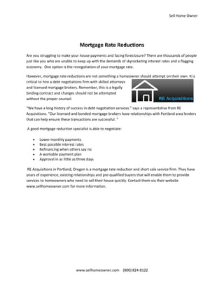 Sell Home Owner




                                 Mortgage Rate Reductions
Are you struggling to make your house payments and facing foreclosure? There are thousands of people
just like you who are unable to keep up with the demands of skyrocketing interest rates and a flagging
economy. One option is the renegotiation of your mortgage rate.

However, mortgage rate reductions are not something a homeowner should attempt on their own. It is
critical to hire a debt negotiations firm with skilled attorneys
and licensed mortgage brokers. Remember, this is a legally
binding contract and changes should not be attempted
without the proper counsel.

“We have a long history of success in debt negotiation services.” says a representative from RE
Acquisitions. “Our licensed and bonded mortgage brokers have relationships with Portland area lenders
that can help ensure these transactions are successful. “

A good mortgage reduction specialist is able to negotiate:

       Lower monthly payments
       Best possible interest rates
       Refinancing when others say no
       A workable payment plan
       Approval in as little as three days

 RE Acquisitions in Portland, Oregon is a mortgage rate reduction and short sale service firm. They have
years of experience, existing relationships and pre-qualified buyers that will enable them to provide
services to homeowners who need to sell their house quickly. Contact them via their website
www.sellhomeowner.com for more information.




                               www.sellhomeowner.com (800) 824-8122
 