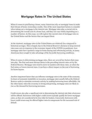 Mortgage Rates In The United States
When it comes to purchasing a home, many Americans rely on mortgage loans to make
their dream of home ownership a reality. One of the most important factors to consider
when taking out a mortgage is the interest rate. Mortgage rates play a crucial role in
determining the overall cost of a home loan, and they can vary widely depending on a
number of factors. In this essay, we will explore the current state of mortgage rates in
the United States and the factors that can impact them.
At the moment, mortgage rates in the United States are relatively low compared to
historical averages. This is largely due to the Federal Reserve’s decision to keep interest
rates near zero in response to the economic impact of the COVID-19 pandemic. Low
mortgage rates have sparked a surge in home buying and refinancing activity, as many
Americans have sought to take advantage of the favorable borrowing conditions.
When it comes to determining mortgage rates, there are several key factors that come
into play. The first and most obvious factor is the prevailing interest rates set by the
Federal Reserve. Mortgage rates tend to move in tandem with these rates, so when the
Fed raises or lowers interest rates, it can have a direct impact on the cost of borrowing
for home buyers.
Another important factor that can influence mortgage rates is the state of the economy.
In times of economic instability or recession, mortgage rates usually fall as the Federal
Reserve seeks to stimulate economic activity by making borrowing more affordable. On
the other hand, when the economy is strong and growing, mortgage rates are likely to
rise as the demand for borrowing increases.
Credit scores also play a significant role in determining the interest rate that a borrower
will be offered. Borrowers with higher credit scores typically qualify for lower mortgage
rates, as they are considered to be less risky for lenders. Conversely, borrowers with
lower credit scores may be offered higher rates to compensate for the increased risk of
default.
 