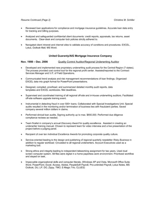 Resume Continued (Page 2)                                                                   Christine M. Schiller


•   Reviewed loan applications for compliance and mortgage insurance guidelines. Accurate loan data entry
    for tracking and billing purposes.

•   Analyzed and safeguarded confidential client documents: credit reports, appraisals, tax returns, asset
    documents. Clear-desk and computer lock policies strictly adhered to.

•   Navigated client intranet and internet sites to validate accuracy of conditions and procedures. EXCEL,
    Lotus, Outlook Mail, MS Word.


                           United Guaranty/AIG Mortgage Insurance Company

Nov. 1998 – Dec. 2006               Quality Control Auditor/Regional Underwriting Auditor

•   Developed and implemented new proprietary underwriting audit process for the Central Region (7 states).
    The process provided cost control tool for the regional profit center. Assisted/reported to the Contract
    Services Manager and V.P. of Field Operations.

•   Communicated trend analysis and risk management recommendations of loan findings. Organized
    EXCEL data into graph format for PowerPoint presentations.

•   Designed, compiled, proofread, and summarized detailed monthly audit reports, data
    templates and EXCEL workbooks. Met deadlines.

•   Supervised and coordinated training of all regional off-site and in-house underwriting auditors. Facilitated
    off-site software upgrade training event.

•   Instrumental in detecting fraud in over 500+ loans. Collaborated with Special Investigations Unit. Special
    audits resulted in the monitoring and/or termination of business ties with fraudulent parties. Saved
    company several million dollars in claims.

•   Performed clinical loan audits. Signing authority up to max. $650,000. Performed due diligence
    compliance reviews as needed.

•   Team finalist in company’s annual Discovery Award for quality excellence. Assisted in creating an
    underwriter training manual. Chosen to represent team for video interview and a live presentation of the
    project before a judging panel.

•   Recipient of over ten Individual Excellence Awards for promoting corporate quality culture.

•   Service-oriented leading to the design and publishing of regional quarterly newsletter Risky Business in
    addition to regular workload. Circulated to all regional underwriters. Account Executives used as a
    marketing tool.

•   Strong ethics and integrity leading to independent teleworking assignment for two years. Used dual
    screen computer system. All files were digital in a home paperless work environment. Prioritized workflow
    and stayed on task.

•   Impeccable organizational skills and computer literate. (Windows XP and Vista, Microsoft Office Suite:
    Word, PowerPoint, Excel, Access, Adobe, PeopleSoft Payroll, Pro-unlimited Payroll, Lotus Notes, MS
    Outlook, DU, LP, DO, Zippy, TMO, E-Magic Trio, CLUES)
 