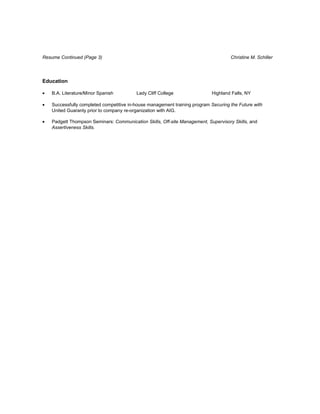 Resume Continued (Page 3)                                                            Christine M. Schiller




Education

•   B.A. Literature/Minor Spanish         Lady Cliff College                Highland Falls, NY

•   Successfully completed competitive in-house management training program Securing the Future with
    United Guaranty prior to company re-organization with AIG.

•   Padgett Thompson Seminars: Communication Skills, Off-site Management, Supervisory Skills, and
    Assertiveness Skills.
 