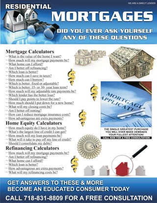 WE ARE A DIRECT LENDER

RESIDENTIAL
                                  MORTGAGES
                                       DID YOU EVER ASK YOURSELF
                                         ANY OF THESE QUESTIONS

Mortgage Calculators
···What is the value of the home I want?
···How much will my mortgage payments be?
···What home can I afford?
···Am I better off refinancing?
···Which loan is better?
···How much can I save in taxes?
···How much can I borrow?
···Which is better: fixed or adjustable?
···Which is better: 15- or 30- year loan term?
···How much will my adjustable rate payments be?
···Which lender has the better loan?
···Should I pay points to lower the rate?
···How much should I put down for a new home?
···What will my closing costs be?
···Am I better off renting?
···How can I reduce mortgage insurance costs?
···How advantageous are extra payments?
Home Equity Calculators
···How much equity do I have in my home?             THE SINGLE GREATEST PURCHASE
···What’s the largest line of credit I can get?       YOU WILL EVER MAKE DEMANDS
···How much will my loan payments be?                   YOUR FULLEST ATTENTION!
                                                     CALL NOW FOR A FREE CONSULTATION
···What will it take to pay off my line of credit?
···Should I consolidate my debts?
Refinancing Calculators
···How much will my mortgage payments be?
···Am I better off refinancing?
···What home can I afford?
···Which loan is better?
···How advantageous are extra payments?
···What will my refinancing costs be?


 GET ANSWERS TO THESE & MORE
 BECOME AN EDUCATED CONSUMER TODAY
CALL 718-831-8809 FOR A FREE CONSULTATION
 