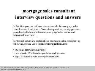 Interview questions and answers – free download/ pdf and ppt file
mortgage sales consultant
interview questions and answers
In this file, you can ref interview materials for mortgage sales
consultant such as types of interview questions, mortgage sales
consultant situational interview, mortgage sales consultant
behavioral interview…
For top job interview materials for mortgage sales consultant as
following, please visit: topinterviewquestions.info
• 150 sales interview questions
• Free ebook: 75 interview questions and answers
• Top 12 secrets to win every job interviews
For top materials: 150 sales interview questions, free ebook: 75 interview questions with answers
Pls visit: topinterviewquesitons.info
 