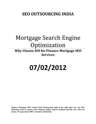 SEO OUTSOURCING INDIA




     Mortgage Search Engine
          Optimization
   Why Choose SOI for Finance Mortgage SEO
                   Services



                     07/02/2012




Finance Mortgage SEO website SEO Outsourcing India is the right place for you. Our
dedicated team of experts and stringent quality control methods provide true value for
money. We guarantee 100% customer satisfaction.
 