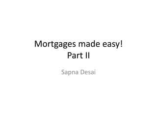 Mortgages made easy!
Part II
Sapna Desai
 