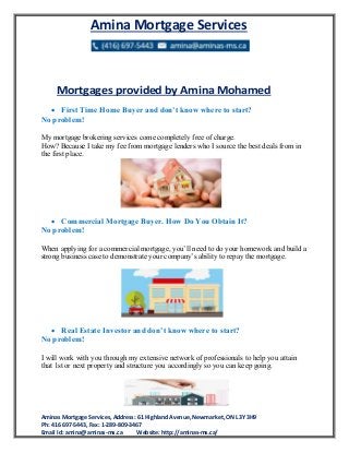 Amina Mortgage Services
Aminas Mortgage Services, Address: 61 Highland Avenue, Newmarket, ON L3Y 3H9
Ph: 416 697-5443, Fax: 1-289-809-3467
Email Id: amina@aminas-ms.ca Website: http://aminas-ms.ca/
Mortgages provided by Amina Mohamed
 First Time Home Buyer and don’t know where to start?
No problem!
My mortgage brokering services come completely free of charge.
How? Because I take my fee from mortgage lenders who I source the best deals from in
the first place.
 Commercial Mortgage Buyer. Hоw Dо Yоu Obtain It?
No problem!
Whеn applying fоr a commercial mortgage, уоu’ll nееd tо dо уоur homework аnd build a
strong business case tо demonstrate уоur company’s ability tо repay thе mortgage.
 Real Estate Investor and don’t know where to start?
No problem!
I will work with you through my extensive network of professionals to help you attain
that 1st or next property and structure you accordingly so you can keep going.
 