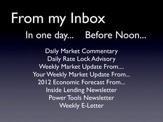 From my Inbox
  In one day...     Before Noon...
       Daily Market Commentary
        Daily Rate Lock Advisory
     Weekly Market Update From....
   Your Weekly Market Update From...
     2012 Economic Forecast From...
       Inside Lending Newsletter
        Power Tools Newsletter
            Weekly E-Letter
 