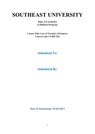 SOUTHEAST UNIVERSITY
              Dept. of LawJustice
             LLB(Hons)-Program.


    Course Title: Law of Transfer of Property
           Course Code: LLBH 2221




              Submitted To:




              Submitted By:




       Date of Submission: 29-04-2013




                        1
 