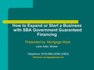 How to Expand or Start a Business
with SBA Government Guaranteed
           Financing
      Presented by: Mortgage West
              Lane Adler, Broker

       Telephone: (818)-882-LEND (5363)
           http//www.mortgagagewest.net
 