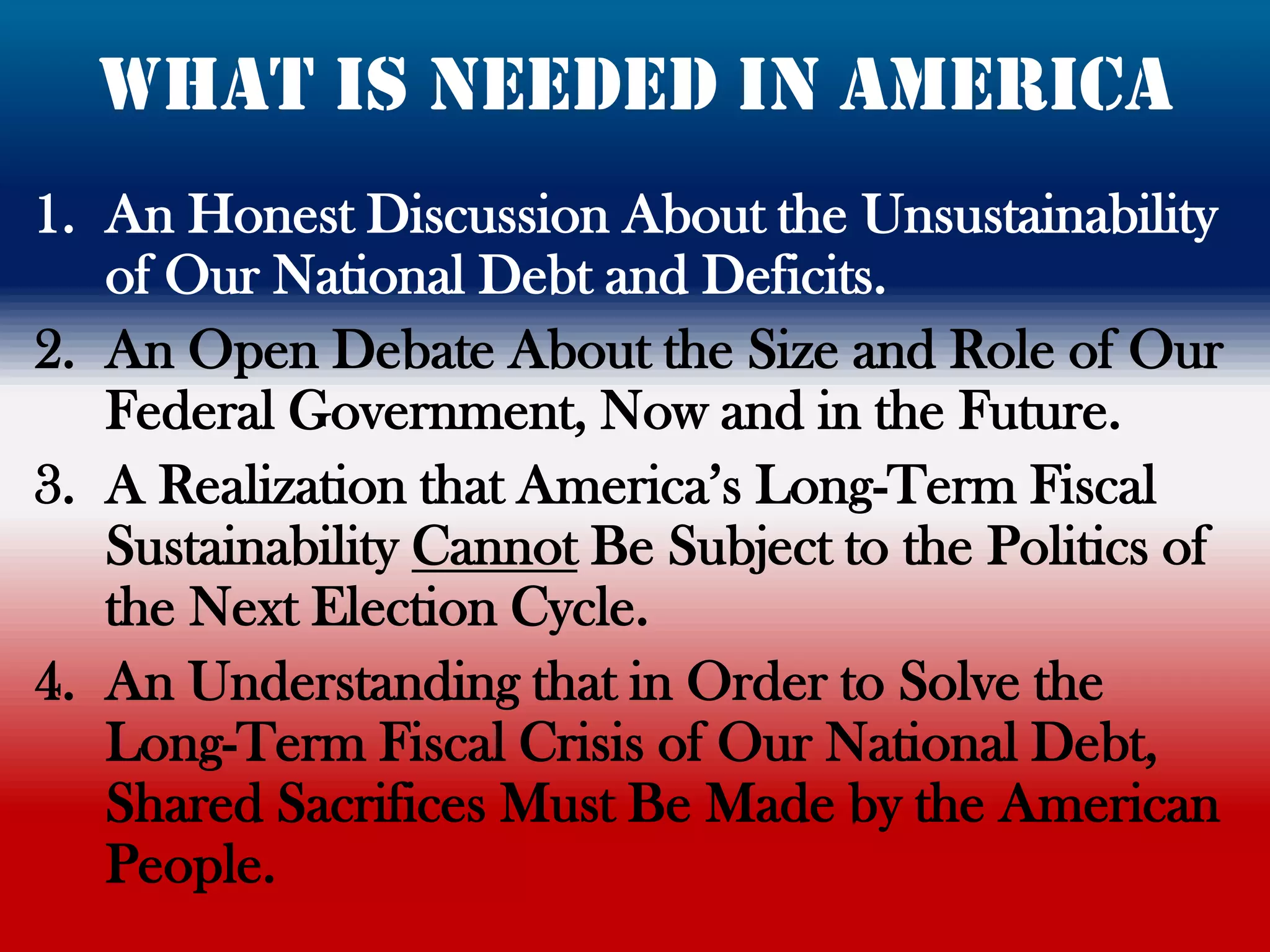 what is needed in America
1. An Honest Discussion About the Unsustainability
   of Our National Debt and Deficits.
2. An Open Debate About the Size and Role of Our
   Federal Government, Now and in the Future.
3. A Realization that America‟s Long-Term Fiscal
   Sustainability Cannot Be Subject to the Politics of
   the Next Election Cycle.
4. An Understanding that in Order to Solve the
   Long-Term Fiscal Crisis of Our National Debt,
   Shared Sacrifices Must Be Made by the American
   People.
 