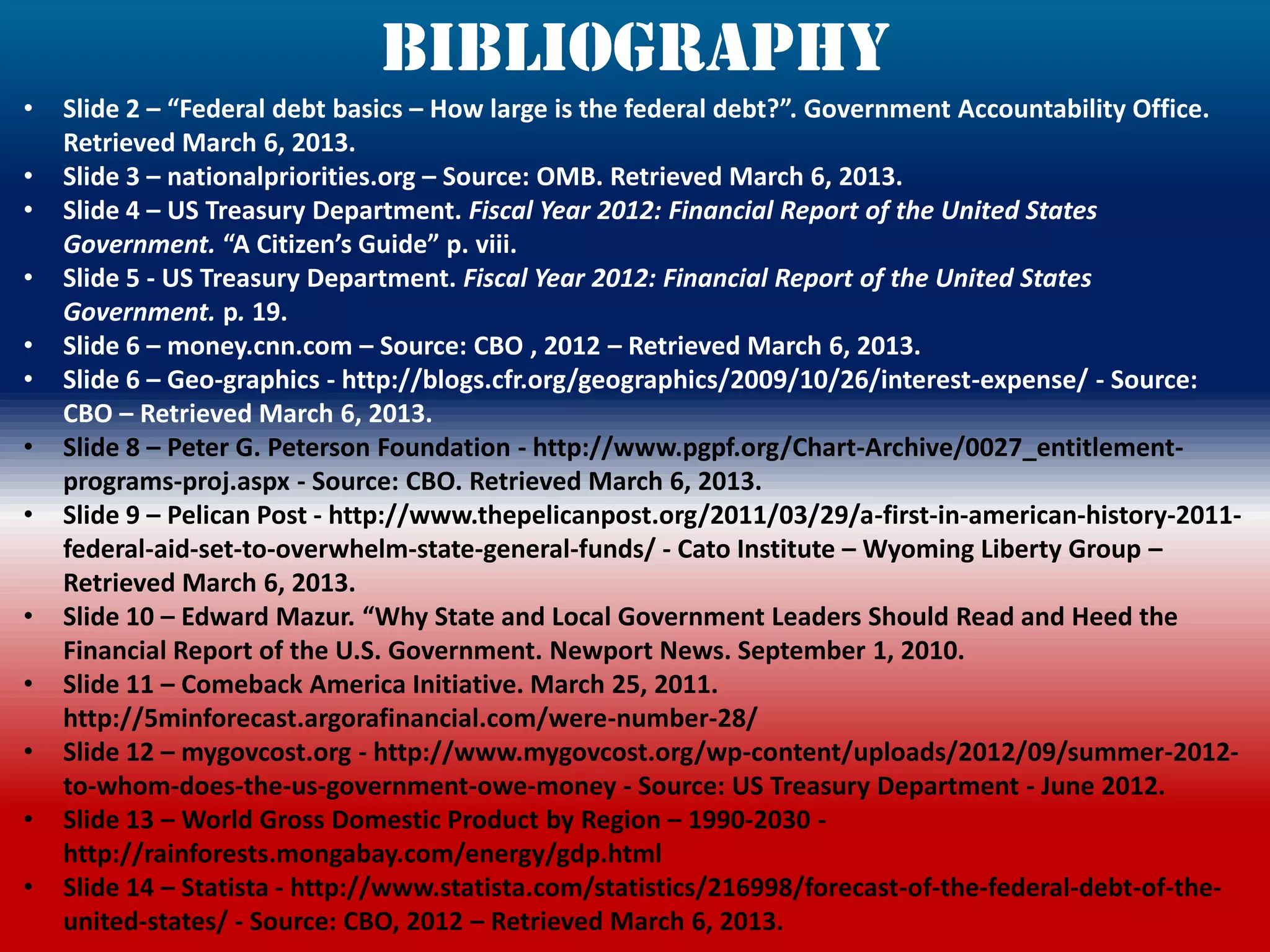 Bibliography
•   Slide 2 – “Federal debt basics – How large is the federal debt?”. Government Accountability Office.
    Retrieved March 6, 2013.
•   Slide 3 – nationalpriorities.org – Source: OMB. Retrieved March 6, 2013.
•   Slide 4 – US Treasury Department. Fiscal Year 2012: Financial Report of the United States
    Government. “A Citizen’s Guide” p. viii.
•   Slide 5 - US Treasury Department. Fiscal Year 2012: Financial Report of the United States
    Government. p. 19.
•   Slide 6 – money.cnn.com – Source: CBO , 2012 – Retrieved March 6, 2013.
•   Slide 6 – Geo-graphics - http://blogs.cfr.org/geographics/2009/10/26/interest-expense/ - Source:
    CBO – Retrieved March 6, 2013.
•   Slide 8 – Peter G. Peterson Foundation - http://www.pgpf.org/Chart-Archive/0027_entitlement-
    programs-proj.aspx - Source: CBO. Retrieved March 6, 2013.
•   Slide 9 – Pelican Post - http://www.thepelicanpost.org/2011/03/29/a-first-in-american-history-2011-
    federal-aid-set-to-overwhelm-state-general-funds/ - Cato Institute – Wyoming Liberty Group –
    Retrieved March 6, 2013.
•   Slide 10 – Edward Mazur. “Why State and Local Government Leaders Should Read and Heed the
    Financial Report of the U.S. Government. Newport News. September 1, 2010.
•   Slide 11 – Comeback America Initiative. March 25, 2011.
    http://5minforecast.argorafinancial.com/were-number-28/
•   Slide 12 – mygovcost.org - http://www.mygovcost.org/wp-content/uploads/2012/09/summer-2012-
    to-whom-does-the-us-government-owe-money - Source: US Treasury Department - June 2012.
•   Slide 13 – World Gross Domestic Product by Region – 1990-2030 -
    http://rainforests.mongabay.com/energy/gdp.html
•   Slide 14 – Statista - http://www.statista.com/statistics/216998/forecast-of-the-federal-debt-of-the-
    united-states/ - Source: CBO, 2012 – Retrieved March 6, 2013.
 