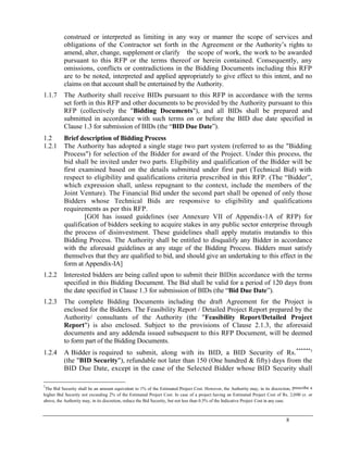 8
construed or interpreted as limiting in any way or manner the scope of services and
obligations of the Contractor set forth in the Agreement or the Authority‘s rights to
amend, alter, change, supplement or clarify the scope of work, the work to be awarded
pursuant to this RFP or the terms thereof or herein contained. Consequently, any
omissions, conflicts or contradictions in the Bidding Documents including this RFP
are to be noted, interpreted and applied appropriately to give effect to this intent, and no
claims on that account shall be entertained by the Authority.
1.1.7 The Authority shall receive BIDs pursuant to this RFP in accordance with the terms
set forth in this RFP and other documents to be provided by the Authority pursuant to this
RFP (collectively the "Bidding Documents"), and all BIDs shall be prepared and
submitted in accordance with such terms on or before the BID due date specified in
Clause 1.3 for submission of BIDs (the ―BID Due Date‖).
1.2 Brief description of Bidding Process
1.2.1 The Authority has adopted a single stage two part system (referred to as the "Bidding
Process") for selection of the Bidder for award of the Project. Under this process, the
bid shall be invited under two parts. Eligibility and qualification of the Bidder will be
first examined based on the details submitted under first part (Technical Bid) with
respect to eligibility and qualifications criteria prescribed in this RFP. (The ―Bidder‖,
which expression shall, unless repugnant to the context, include the members of the
Joint Venture). The Financial Bid under the second part shall be opened of only those
Bidders whose Technical Bids are responsive to eligibility and qualifications
requirements as per this RFP.
[GOI has issued guidelines (see Annexure VII of Appendix-1A of RFP) for
qualification of bidders seeking to acquire stakes in any public sector enterprise through
the process of disinvestment. These guidelines shall apply mutatis mutandis to this
Bidding Process. The Authority shall be entitled to disqualify any Bidder in accordance
with the aforesaid guidelines at any stage of the Bidding Process. Bidders must satisfy
themselves that they are qualified to bid, and should give an undertaking to this effect in the
form at Appendix-IA]
1.2.2 Interested bidders are being called upon to submit their BIDin accordance with the terms
specified in this Bidding Document. The Bid shall be valid for a period of 120 days from
the date specified in Clause 1.3 for submission of BIDs (the ―Bid Due Date‖).
1.2.3 The complete Bidding Documents including the draft Agreement for the Project is
enclosed for the Bidders. The Feasibility Report / Detailed Project Report prepared by the
Authority/ consultants of the Authority (the "Feasibility Report/Detailed Project
Report") is also enclosed. Subject to the provisions of Clause 2.1.3, the aforesaid
documents and any addenda issued subsequent to this RFP Document, will be deemed
to form part of the Bidding Documents.
1.2.4 A Bidder is required to submit, along with its BID, a BID Security of Rs.******5
(the "BID Security"), refundable not later than 150 (One hundred & fifty) days from the
BID Due Date, except in the case of the Selected Bidder whose BID Security shall
5
The Bid Security shall be an amount equivalent to 1% of the Estimated Project Cost. However, the Authority may, in its discretion, prescribe a
higher Bid Security not exceeding 2% of the Estimated Project Cost. In case of a project having an Estimated Project Cost of Rs. 2,000 cr. or
above, the Authority may, in its discretion, reduce the Bid Security, but not less than 0.5% of the Indicative Project Cost in any case.
 