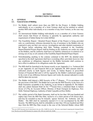 10
SECTION-2
INSTRUCTIONS TO BIDDERS
A. GENERAL
2.1. General terms of Bidding
2.1.1 No Bidder shall submit more than one BID for the Project. A Bidder bidding
individually or as a member of a Joint Venture shall not be entitled to submit
another BID either individually or as a member of any Joint Venture, as the case may
be.
2.1.2 An International Bidder bidding individually or as a member of a Joint Venture
shall ensure that Power of Attorney is apostille by appropriate authority and
requirement of Indian Stamp Act is duly fulfilled.
2.1.3 The Feasibility Report / Detailed Project Report of the Project is being provided
only as a preliminary reference document by way of assistance to the Bidders who are
expected to carry out their own surveys, investigations and other detailed examination of
the Project before submitting their Bids. Nothing contained in the Feasibility
Report/Detailed Project Report shall be binding on the Authority nor confer any right
on the Bidders, and the Authority shall have no liability whatsoever in relation to or
arising out of any or all contents of the Feasibility Report/Detailed Project Report.
2.1.4 Notwithstanding anything to the contrary contained in this RFP, the detailed terms
specified in the draft Agreement shall have overriding effect; provided, however, that
any conditions or obligations imposed on the Bidder hereunder shall continue to
have effect in addition to its obligations under the Agreement.
2.1.5 The BID shall be furnished in the format exactly as per Appendix-I i.e. Technical Bid
as per Appendix IA and Financial Bid as per Appendix IB. BID amount shall be
indicated clearly in both figures and words, in Indian Rupees in prescribed
format of Financial Bid and it will be signed by the Bidder‘s authorised signatory.
In the event of any difference between figures and words, the amount indicated in words
shall be taken into account.
2.1.6 The Bidder shall deposit a BID Security of Rs.__**
(Rupees__**) in accordance with
the provisions of this RFP. The Bidder has to provide the BID Security in the form of a
Bank Guarantee acceptable to the Authority, as per format at Appendix-II. The bidders
shall also submit Demand Draft for Rs.__
**6
issued from a scheduled Bank in Indiain
favour of [―Pay & Accounts Officer, Ministry of Road Transport & Highways, New
Delhi /National Highways Authority of India‖] payable at [New Delhi].
2.1.7 The validity period of the Bank Guarantee, shall not be less than 180 (one hundred and
eighty) days from the BID Due Date, inclusive of a claim period of 60 (Sixty) days,
and may be extended as may be mutually agreed between the Authority and the
Bidder. The BID shall be summarily rejected if it is not accompanied by the BID
Security. The BID Security shall be refundable no later than 150 (one hundred and fifty)
days from the BID Due Date except in the case of the Selected Bidder whose BID
6
The cost of RFP document may be determined at the rate of Rs. 10,000 for every Rs. 100 crore or part thereof comprising the Estimated Project
Cost. Thus the cost of an RFP document for a project of Rs. 200 crore shall be Rs. 20,000.
 