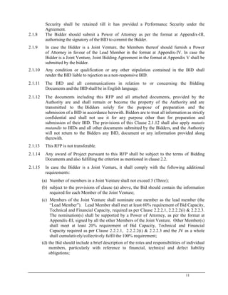 11
Security shall be retained till it has provided a Performance Security under the
Agreement.
2.1.8 The Bidder should submit a Power of Attorney as per the format at Appendix-III,
authorising the signatory of the BID to commit the Bidder.
2.1.9 In case the Bidder is a Joint Venture, the Members thereof should furnish a Power
of Attorney in favour of the Lead Member in the format at Appendix-IV. In case the
Bidder is a Joint Venture, Joint Bidding Agreement in the format at Appendix V shall be
submitted by the bidder.
2.1.10 Any condition or qualification or any other stipulation contained in the BID shall
render the BID liable to rejection as a non-responsive BID.
2.1.11 The BID and all communications in relation to or concerning the Bidding
Documents and the BID shall be in English language.
2.1.12 The documents including this RFP and all attached documents, provided by the
Authority are and shall remain or become the property of the Authority and are
transmitted to the Bidders solely for the purpose of preparation and the
submission of a BID in accordance herewith. Bidders are to treat all information as strictly
confidential and shall not use it for any purpose other than for preparation and
submission of their BID. The provisions of this Clause 2.1.12 shall also apply mutatis
mutandis to BIDs and all other documents submitted by the Bidders, and the Authority
will not return to the Bidders any BID, document or any information provided along
therewith.
2.1.13 This RFP is not transferable.
2.1.14 Any award of Project pursuant to this RFP shall be subject to the terms of Bidding
Documents and also fulfilling the criterion as mentioned in clause 2.2.
2.1.15 In case the Bidder is a Joint Venture, it shall comply with the following additional
requirements:
(a) Number of members in a Joint Venture shall not exceed 3 (Three);
(b) subject to the provisions of clause (a) above, the Bid should contain the information
required for each Member of the Joint Venture;
(c) Members of the Joint Venture shall nominate one member as the lead member (the
―Lead Member‖). Lead Member shall met at least 60% requirement of Bid Capacity,
Technical and Financial Capacity, required as per Clause 2.2.2.1, 2.2.2.2(i) & 2.2.2.3.
The nomination(s) shall be supported by a Power of Attorney, as per the format at
Appendix-III, signed by all the other Members of the Joint Venture. Other Member(s)
shall meet at least 20% requirement of Bid Capacity, Technical and Financial
Capacity required as per Clause 2.2.2.1, 2.2.2.2(i) & 2.2.2.3 and the JV as a whole
shall cumulatively/collectively fulfil the 100% requirement;
(d) the Bid should include a brief description of the roles and responsibilities of individual
members, particularly with reference to financial, technical and defect liability
obligations;
 