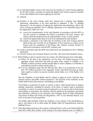 12
(e) an individual Bidder cannot at the same time be member of a Joint Venture applying
for this Bid. Further, a member of a particular Bidder Joint Venture cannot be member
of any other Bidder Joint Venture applying for this bid;
(f) Deleted,
(g) members of the Joint Venture shall have entered into a binding Joint Bidding
Agreement, substantially in the form specified at Appendix V (the ―Jt. Bidding
Agreement‖), for the purpose of making the Application and submitting a Bid in the
event of being pre-qualified. The Jt. Bidding Agreement, to be submitted along with
the Application, shall, inter alia:
(i) convey the commitment(s) of the Lead Member in accordance with this RFP, in
case the contract to undertake the Project is awarded to the Joint Venture; and
clearly outline the proposed roles & responsibilities, if any, of each member;
(ii) commit the approximate share of work to be undertaken by each member;
(iii) include a statement to the effect that all members of the Joint Venture shall be
liable jointly and severally for all obligations of the Contractor in relation to the
Project until the completion of the Project (the ―Defects Liability Period‖) is
achieved in accordance with the EPC Contract; and
(h) except as provided under this RFP, there shall not be any amendment to the Jt. Bidding
Agreement.
(i) No Joint Venture up to Estimate Project Cost of Rs. 100 crores (One Hundred Crores).
2.1.16 While bidding is open to persons from any country, the following provisions shall apply:
(a) Where, on the date of the Application, not less than 15% (fifteen percent) of the
aggregate issued, subscribed and paid up equity share capital in a Bidder or its
Member is held by persons resident outside India or where a Bidder or its Member is
controlled by persons resident outside India; or
(b) if at any subsequent stage after the Bid due date, there is an acquisition of not less
than 15% (fifteen percent) of the aggregate issued, subscribed and paid up equity
share capital or control, by persons resident outside India, in or of the Bidder or its
Member;
then the Eligibility of such Bidder shall be subject to approval of the Authority from
national security and public interest perspective. The decision of the Authority in this
behalf shall be final and conclusive and binding on the Bidder.
The holding or acquisition of equity or control, as above, shall include direct or indirect
holding/ acquisition, including by transfer, of the direct or indirect legal or beneficial
ownership or control, by persons acting for themselves or in concert and in determining
such holding or acquisition, the Authority shall be guided by the principles, precedents
and definitions contained in the Securities and Exchange Board of India (Substantial
Acquisition of Shares and Takeovers) Regulations, 1997, or any substitute thereof, as in
force on the date of such acquisition.
The Bidder shall promptly inform the Authority of any change in the shareholding, as
above, and failure to do so shall render the Bidder liable for disqualification from the
Bidding Process.
2.1.17 Notwithstanding anything to the contrary contained herein, in the event that the Bid Due
Date falls within three months of the closing of the latest financial year of a Bidder, it
 