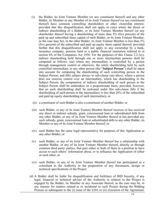 14
(i) the Bidder, its Joint Venture Member (or any constituent thereof) and any other
Bidder, its Member or any Member of its Joint Venture thereof (or any constituent
thereof) have common controlling shareholders or other ownership interest;
provided that this disqualification shall not apply in cases where the direct or
indirect shareholding of a Bidder, or its Joint Venture Member thereof (or any
shareholder thereof having a shareholding of more than 5% (five percent) of the
paid up and subscribed share capital of such Bidder, or its Joint Venture Member,
as the case may be), in the other Bidder, its Joint Venture Member is less than 5%
(five percent) of the subscribed and paid up equity share capital thereof; provided
further that this disqualification shall not apply to any ownership by a bank,
insurance company, pension fund or a public financial institution referred to in
section 4A of the Companies Act 1956. For the purposes of this Clause 2.2.1(c),
indirect shareholding held through one or more intermediate persons shall be
computed as follows: (aa) where any intermediary is controlled by a person
through management control or otherwise, the entire shareholding held by such
controlled intermediary in any other person (the ―Subject Person‖) shall be taken
into account for computing the shareholding of such controlling person in the
Subject Person; and (bb) subject always to sub-clause (aa) above, where a person
does not exercise control over an intermediary, which has shareholding in the
Subject Person, the computation of indirect shareholding of such person in the
Subject Person shall be undertaken on a proportionate basis; provided, however,
that no such shareholding shall be reckoned under this sub-clause (bb) if the
shareholding of such person in the intermediary is less than 26% of the subscribed
and paid up equity shareholding of such intermediary; or
(ii) a constituent of such Bidder is also a constituent of another Bidder; or
(iii) such Bidder, or any of its Joint Venture Member thereof receives or has received
any direct or indirect subsidy, grant, concessional loan or subordinated debt from
any other Bidder, or any of its Joint Venture Member thereof or has provided any
such subsidy, grant, concessional loan or subordinated debt to any other Bidder, its
Member or any of its Joint Venture Member thereof; or
(iv) such Bidder has the same legal representative for purposes of this Application as
any other Bidder; or
(v) such Bidder, or any of its Joint Venture Member thereof has a relationship with
another Bidder, or any of its Joint Venture Member thereof, directly or through
common third party/ parties, that puts either or both of them in a position to have
access to each others‘ information about, or to influence the Application of either
or each other; or
(vi) such Bidder, or any of its Joint Venture Member thereof has participated as a
consultant to the Authority in the preparation of any documents, design or
technical specifications of the Project.
(d) A Bidder shall be liable for disqualification and forfeiture of BID Security, if any
legal, financial or technical adviser of the Authority in relation to the Project is
engaged by the Bidder, its Member or any Associate thereof, as the case may be, in
any manner for matters related to or incidental to such Project during the Bidding
Process or subsequent to the (i) issue of the LOA or (ii) execution of the Agreement.
 