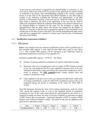15
In the event any such adviser is engaged by the selected Bidder or Contractor, as the
case may be, after issue of the LOA or execution of the Agreement for matters related
or incidental to the project, then notwithstanding anything to the contrary contained
herein or in the LOA or the Agreement and without Prejudice to any other right or
remedy or the Authority, including the forfeiture and appropriation of the BID
Security or Performance Security, as the case may be, which the Authority may have
there under or otherwise, the LOA or the Agreement, as the case may be, shall be
liable to be terminated without the Authority being liable in any manner whatsoever to
the Selected Bidder or Contractor for the same. For the avoidance or doubt, this
disqualification shall not apply where such adviser was engaged by the Bidder, its
Member or Associate in the past but its assignment expired or was terminated 6 (six)
months prior to the date of issue of this RFP. Nor will this disqualification apply where
such adviser is engaged after a period of 3 (three) years from the date of commercial
operation of the Project.
2.2.2 Qualification requirements of Bidders:
2.2.2.1 BID Capacity
Bidders who interalia meet the minimum qualification criteria will be qualified only if
their available BID capacity is more than the total BID value (value as per Clause
1.1.1). The available BID capacity will be calculated as per following, based on
information mentioned at Annexure-VI of Appendix-IA:
Assessed Available BID capacity = (A*N*2.5 – B), Where
N= Number of years prescribed for completion of work for which Bid is invited.
A = Maximum value of civil engineering works in respect of EPC Projects executed
in any one year during the last five years (updated to the price level of the year
indicated in table below under note) taking into account the completed as well as
works in progress. The EPC projectsincludes turnkey project/ Item rate
contract/ Construction works.
B = Value (updated to the price level of the year indicated in table below under note)
of existing commitments, works for which LOA issuedand on-going works to be
completed during the period of completion of the works for which BID is
invited.
Note:The Statement showing the value of all existing commitments, works for which
LOA issued and ongoing works as well as the stipulated period of completion
remaining for each of the works listed should be countersigned by the Client or its
Engineer-in-charge not below the rank of Executive Engineer or equivalent in respect
of EPC Projects or Concessionaire / Authorised Signatory of SPV in respect of BOT
Projects and verified by Statutory Auditor. The factor for the year for updation to the
price level is indicated as under:
Year Year-1 Year-2 Year-3 Year-4 Year-5
Up-dation factor 1.00 1.05 1.10 1.15 1.20
 