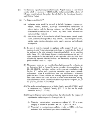 18
(ii) The Technical capacity in respect of an Eligible Project situated in a developed
country which is a member of OECD shall be further multiplied by a factor of
0.5 (zero point five) and the product thereof shall be the Experience Score for
such Eligible Project.
(iii) For the purpose of this RFP:
(a) highways sector would be deemed to include highways, expressways,
bridges, tunnels, runways, Railways (construction/re-construction of
railway tracks, yards for keeping containers etc.), Metro Rails andPorts
(construction/re-construction of Jetties, any other linear infrastructure
including bridges etc.) and
(b) core sector would be deemed to include civil construction cost of, power
sector, commercial setups (SEZs etc.), airports, , industrial parks/ estates,
logistic parks, pipelines, irrigation, water supply, sewerage and real estate
development.
(I) In case of projects executed by applicant under category 3 and 4 as a
member of Joint Venture, theproject cost should be restricted to the share of
the applicant in the joint venture for determining eligibility as per provision
under clause 2.2.2.2 (ii). In case Statutory Auditor certiﬁes that, the work of
other member(s) is also executed by the applicant, then the total share
executed by applicant can beconsidered for determining eligibility as per
provision under clause 2.2.2.2 (ii).
(II) Maintenance works are not considered as eligible project for evaluation as
per Instruction No.6 to Annex-IV. As such works with nomenclature like
PR, OR, FDR,SR, site/micro grading, surface renewal, resurfacing work,
Tarring, B.T. surface work, temporary restoration, urgent works, periodic
maintenance, repair & rehabilitation, one time maintenance, permanent
protection work of bank, external pre stressing, repair of central hinge, short
term OMT contract of NHAI, any type of work related to border fencing,
work of earthwork alone, construction of buildings/ hostels/hospitals, etc, or
not speciﬁed, shall not be considered.
(III) The works such as Improvement in Riding Quality work (IRQP/IRQ), shall
be considered for Technical Capacity [2.2.2.2 (i)] but not for single
completed works [2.2.2.2 (ii)]
(IV) Project in Highway sector shall constitute the following for the purpose of
consideration under category l or 3 as applicable, if:
(i) Widening / reconstruction / up-gradation works on NH / SH or on any
category of road taken up under CRF, ISC/ El, SARDP, LWE
(ii) Widening/ re-construction/up-gradation works on MDRs with loan
assistance from multilateral agencies or on BOT basis,
 