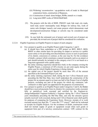 19
(iii) Widening/ reconstruction / up-gradation work of roads in Municipal
corporation limits, construction of Bypasses,
(iv) Construction of stand- alone bridges, ROBs, tunnels w.r.t roads.
(v) Long term OMT works of NHAI/MoRT&H.
(V) The projects with the title of RIDF, PMGSY road, link road, city roads,
rural road, sector/ municipality road, Bridges for railway line, work of
metro rails (bridges/ tunnel), real estate projects which demonstrate road
development/construction bridges or culverts may be considered under
category — 4.
(VI) In case both the estimated cost of project and revised cost of project are
provided, the revised cost of project shall be considered for evaluation.
2.2.2.6 Eligible Experience on Eligible Projects in respect of each category:
(i) For a project to qualify as an Eligible Project under Categories 1 and 2:
(a) It should have been undertaken as a PPP project on BOT, BOLT, BOO,
BOOT or other similar basis for providing its output or services to a public
sector entity or for providing non-discriminatory access to users in pursuance
of its charter, concession or contract, as the case may be. For the avoidance
of doubt, a project which constitutes a natural monopoly such as an airport or
port should normally be included in this category even if it is not based on a
long-term agreement with a public entity;
(b) the entity claiming experience should have held, in the company owning the
Eligible Project, a minimum of 26% (twenty six per cent) equity during the
entire year for which Eligible Experience is being claimed;
(c) the capital cost of the project should be more than 10% of the amount
specified as the Estimated Project Cost; and
(d) the entity claiming experience shall, during the last 5 (five) financial years
preceding the Bid Due Date, have itself undertaken the construction of the
project for an amount equal to at least one half of the Project Cost of eligible
projects, excluding any part of the project for which any contractor, sub-
contractor or other agent was appointed for the purposes of construction.
(ii) For a project to qualify as an Eligible Project under Categories 3 and 4, the Bidder
should have received payments from its client(s) for construction works executed,
fully or partially,or work executed and certified by the Engineer-in-
charge/Independent Engineer/Authority‘s Engineer during the 5 (five) financial
years immediately preceding the Bid Due Date, and only the amounts (gross)
actually received/ work executed, during such 5 (five) financial years shall qualify
for purposes of computing the Experience Score. However, receipts of or work
executed amount less than [Rs. ** crore (Rs.**** crore)]12
shall not be reckoned
as receipts for Eligible Projects. For the avoidance of doubt, construction works
shall not include supply of goods or equipment except when such goods or
equipment form part of a turn-key construction contract / EPC contract for the
12
This amount should not be less than 10% of the Estimated Project Cost
 