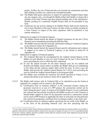 20
project. Further, the cost of land and also cost towards pre-construction activities
(like shifting of utilities etc.) shall not be included hereunder.
(iii) The Bidder shall quote experience in respect of a particular Eligible Project under
any one category only, even though the Bidder (either individually or along with a
member of the Joint Venture) may have played multiple roles in the cited project.
Double counting for a particular Eligible Project shall not be permitted in any
form.
(iv) Experience for any activity relating to an Eligible Project shall not be claimed by
two or more Members of the Joint Venture. In other words, no double counting by
a Joint Venture in respect of the same experience shall be permitted in any
manner whatsoever.
2.2.2.7 Submission in support of Technical Capacity
(i) The Bidder should furnish the details of Eligible Experience for the last 5 (five)
financial years immediately preceding the Bid Due Date.
(ii) The Bidder must provide the necessary information relating to Technical Capacity
as per format at Annex-II of Appendix-IA.
(iii) The Bidder should furnish the required Project-specific information and evidence
in support of its claim of Technical Capacity, as per format at Annex-IV of
Appendix-IA.
2.2.2.8 Submission in support of Financial capacity
(i) The Technical Bid must be accompanied by the Audited Annual Reports of the
Bidder (of each Member in case of a Joint Venture) for the last 5 (five) financial
years, preceding the year in which the bid is submitted.
(ii) In case the annual accounts for the latest financial year are not audited and
therefore the Bidder cannot make it available, the Bidder shall give an undertaking
to this effect and the statutory auditor shall certify the same. In such a case, the
Bidder shall provide the Audited Annual Reports for 5 (five) years preceding the
year for which the Audited Annual Report is not being provided.
(iii) The Bidder must establish the minimum Net Worth specified in Clause 2.2.2.3,
and provide details as per format at Annex-III of Appendix-IA.
2.2.2.9 The Bidder shall enclose with its Technical Bid, to be submitted as per the format at
Appendix-IA, complete with its Annexes, the following:
(i) Certificate(s) from its statutory auditors$
or the concerned client(s) stating the
payments received or in case of a PPP project, the construction carried out by
itself, during the past 5 years, in respect of the Eligible Projects. In case a particular
job/ contract has been jointly executed by the Bidder (as part of a Joint Venture), it
should further support its claim for the payments received or construction carried
out by itself in PPP Projects as applicable the share in work done for that particular
job/ contract by producing a certificate from its statutory auditor or the client; and
(ii) Certificate(s) from its statutory auditors specifying the net worth of the Bidder, as
at the close of the preceding financial year, and also specifying that the
$
In case duly certified audited annual financial statements containing explicitly the requisite details are provided, a
separate certification by statutory auditors would not be necessary in respect of Clause 2.2.2.9 (i). In jurisdictions that
do not have statutory auditors, the firm of auditors which audits the annual accounts of the Applicant may provide the
certificates required under thisRFP.
 