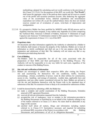 21
methodology adopted for calculating such net worth conforms to the provisions of
this Clause 2.2.2.9 (ii). For the purposes of this RFP, net worth (the “Net Worth”)
shall mean the aggregate value of the paid-up share capital and all reserves created
out of the profits and securities premium account, after deducting the aggregate
value of the accumulated losses, deferred expenditure and miscellaneous
expenditure not written off, as per the audited balance sheet, but does not include
reserves created out of revaluation of assets, write-back of depreciation and
amalgamation.
2.2.2.10 If a prospective Bidder has been qualified by MORTH under RFAQ process and its
eligibility limit has been assigned, it may submit only Appendix-IA (Letter comprising
the Technical Bid), Annexure I (Details of bidder), Annexure V (Statement of Legal
Capacity) and Annexure VI (Information related to Bid capacity under Clause 2.2.2.1)
against the requirement of clause 2.11.1 (a) of this RFP.
2.3 Proprietary data
All documents and other information supplied by the Authority or submitted by a Bidder to
the Authority shall remain or become the property of the Authority. Bidders are to treat all
information as strictly confidential and shall not use it for any purpose other than for
preparation and submission of their Bid. The Authority will not return any Bid or any
information provided along therewith.
2.4 Cost of Bidding
The Bidders shall be responsible for all of the costs associated with the
preparation of their BIDs and their participation in the Bidding Process. The
Authority will not be responsible or in any way liable for such costs, regardless of the
conduct or outcome of the Bidding Process.
2.5 Site visit and verification of information
2.5.1 Bidders are encouraged to submit their respective BIDs after visiting the Project
site and ascertaining for themselves the site conditions, traffic, location,
surroundings, climate, availability of power, water & other utilities for construction,
access to site, handling and storage of materials, weather data, applicable laws and
regulations, and any other matter considered relevant by them. Bidders are advised to
visit the site and familiarise themselves with the Project with in the stipulated time of
submission of the Bid. No extension of time is likely to be considered for submission of Bids.
2.5.2 It shall be deemed that by submitting a BID, the Bidder has:
(a) made a complete and careful examination of the Bidding Documents, Schedules
annexed to EPC agreement Document;
(b) received all relevant information requested from the Authority;
(c) accepted the risk of inadequacy, error or mistake in the information provided in
the Bidding Documents or furnished by or on behalf of the Authority relating to any
of the matters referred to in Clause 2.5.1 above. No claim shall be admissible at any
stage on this account.
(d) satisfied itself about all matters, things and information including matters
referred to in Clause 2.5.1 hereinabove necessary and required for submitting
an informed BID, execution of the Project in accordance with the Bidding
Documents and performance of all of its obligations thereunder;
 