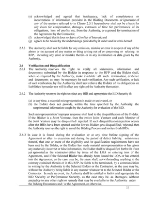 22
(e) acknowledged and agreed that inadequacy, lack of completeness or
incorrectness of information provided in the Bidding Documents or ignorance of
any of the matters referred to in Clause 2.5.1 hereinabove shall not be a basis for
any claim for compensation, damages, extension of time for performance of its
obligations, loss of profits etc. from the Authority, or a ground for termination of
the Agreement by the Contractor;
(f) acknowledged that it does not have a Conflict of Interest; and
(g) agreed to be bound by the undertakings provided by it under and in terms hereof.
2.5.3 The Authority shall not be liable for any omission, mistake or error in respect of any of the
above or on account of any matter or thing arising out of or concerning or relating to
RFP, including any error or mistake therein or in any information or data given by the
Authority.
2.6 Verification and Disqualification
2.6.1 The Authority reserves the right to verify all statements, information and
documents submitted by the Bidder in response to the RFP and the Bidder shall,
when so required by the Authority, make available all such information, evidence
and documents as may be necessary for such verification. Any such verification, or lack
of such verification, by the Authority shall not relieve the Bidder of its obligations or
liabilities hereunder nor will it affect any rights of the Authority thereunder.
2.6.2 The Authority reserves the right to reject any BID and appropriate the BID Security if:
(a) at any time, a material misrepresentation is made or uncovered, or
(b) the Bidder does not provide, within the time specified by the Authority, the
supplemental information sought by the Authority for evaluation of the BID.
Such misrepresentation/ improper response shall lead to the disqualification of the Bidder.
If the Bidder is a Joint Venture, then the entire Joint Venture and each Member of
the Joint Venture may be disqualified/ rejected. If such disqualification/rejection occurs
after the BIDs have been opened and the lowest Bidder gets disqualified / rejected, then
the Authority reserves the right to annul the Bidding Process and invites fresh BIDs.
2.6.3 In case it is found during the evaluation or at any time before signing of the
Agreement or after its execution and during the period of defect liability, subsistence
thereof, that one or more of the eligibility and /or qualification requirements have not
been met by the Bidder, or the Bidder has made material misrepresentation or has given
any materially incorrect or false information, the Bidder shall be disqualified forthwith if not
yet appointed as the contractor either by issue of the LOA or entering into of the
Agreement, and if the Selected Bidder has already been issued the LOA or has entered
into the Agreement, as the case may be, the same shall, notwithstanding anything to the
contrary contained therein or in this RFP, be liable to be terminated, by a communication
in writing by the Authority to the Selected Bidder or the Contractor, as the case may be,
without the Authority being liable in any manner whatsoever to the Selected Bidder or the
Contractor. In such an event, the Authority shall be entitled to forfeit and appropriate the
BID Security or Performance Security, as the case may be, as Damages, without
prejudice to any other right or remedy that may be available to the Authority under
the Bidding Documents and / or the Agreement, or otherwise.
 