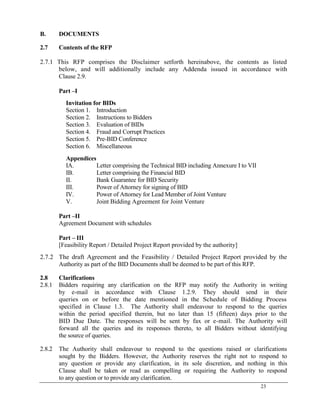 23
B. DOCUMENTS
2.7 Contents of the RFP
2.7.1 This RFP comprises the Disclaimer setforth hereinabove, the contents as listed
below, and will additionally include any Addenda issued in accordance with
Clause 2.9.
Part –I
Invitation for BIDs
Section 1. Introduction
Section 2. Instructions to Bidders
Section 3. Evaluation of BIDs
Section 4. Fraud and Corrupt Practices
Section 5. Pre-BID Conference
Section 6. Miscellaneous
Appendices
IA. Letter comprising the Technical BID including Annexure I to VII
IB. Letter comprising the Financial BID
II. Bank Guarantee for BID Security
III. Power of Attorney for signing of BID
IV. Power of Attorney for Lead Member of Joint Venture
V. Joint Bidding Agreement for Joint Venture
Part –II
Agreement Document with schedules
Part – III
[Feasibility Report / Detailed Project Report provided by the authority]
2.7.2 The draft Agreement and the Feasibility / Detailed Project Report provided by the
Authority as part of the BID Documents shall be deemed to be part of this RFP.
2.8 Clarifications
2.8.1 Bidders requiring any clarification on the RFP may notify the Authority in writing
by e-mail in accordance with Clause 1.2.9. They should send in their
queries on or before the date mentioned in the Schedule of Bidding Process
specified in Clause 1.3. The Authority shall endeavour to respond to the queries
within the period specified therein, but no later than 15 (fifteen) days prior to the
BID Due Date. The responses will be sent by fax or e-mail. The Authority will
forward all the queries and its responses thereto, to all Bidders without identifying
the source of queries.
2.8.2 The Authority shall endeavour to respond to the questions raised or clarifications
sought by the Bidders. However, the Authority reserves the right not to respond to
any question or provide any clarification, in its sole discretion, and nothing in this
Clause shall be taken or read as compelling or requiring the Authority to respond
to any question or to provide any clarification.
 
