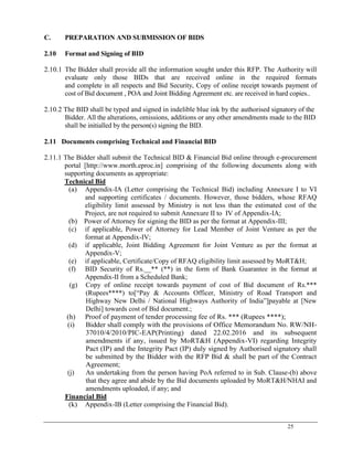 25
C. PREPARATION AND SUBMISSION OF BIDS
2.10 Format and Signing of BID
2.10.1 The Bidder shall provide all the information sought under this RFP. The Authority will
evaluate only those BIDs that are received online in the required formats
and complete in all respects and Bid Security, Copy of online receipt towards payment of
cost of Bid document , POA and Joint Bidding Agreement etc. are received in hard copies..
2.10.2 The BID shall be typed and signed in indelible blue ink by the authorised signatory of the
Bidder. All the alterations, omissions, additions or any other amendments made to the BID
shall be initialled by the person(s) signing the BID.
2.11 Documents comprising Technical and Financial BID
2.11.1 The Bidder shall submit the Technical BID & Financial Bid online through e-procurement
portal [http://www.morth.eproc.in] comprising of the following documents along with
supporting documents as appropriate:
Technical Bid
(a) Appendix-IA (Letter comprising the Technical Bid) including Annexure I to VI
and supporting certificates / documents. However, those bidders, whose RFAQ
eligibility limit assessed by Ministry is not less than the estimated cost of the
Project, are not required to submit Annexure II to IV of Appendix-IA;
(b) Power of Attorney for signing the BID as per the format at Appendix-III;
(c) if applicable, Power of Attorney for Lead Member of Joint Venture as per the
format at Appendix-IV;
(d) if applicable, Joint Bidding Agreement for Joint Venture as per the format at
Appendix-V;
(e) if applicable, Certificate/Copy of RFAQ eligibility limit assessed by MoRT&H;
(f) BID Security of Rs.__** (**) in the form of Bank Guarantee in the format at
Appendix-II from a Scheduled Bank;
(g) Copy of online receipt towards payment of cost of Bid document of Rs.***
(Rupees****) to[―Pay & Accounts Officer, Ministry of Road Transport and
Highway New Delhi / National Highways Authority of India‖]payable at [New
Delhi] towards cost of Bid document.;
(h) Proof of payment of tender processing fee of Rs. *** (Rupees ****);
(i) Bidder shall comply with the provisions of Office Memorandum No. RW/NH-
37010/4/2010/PIC-EAP(Printing) dated 22.02.2016 and its subsequent
amendments if any, issued by MoRT&H (Appendix-VI) regarding Integrity
Pact (IP) and the Integrity Pact (IP) duly signed by Authorised signatory shall
be submitted by the Bidder with the RFP Bid & shall be part of the Contract
Agreement;
(j) An undertaking from the person having PoA referred to in Sub. Clause-(b) above
that they agree and abide by the Bid documents uploaded by MoRT&H/NHAI and
amendments uploaded, if any; and
Financial Bid
(k) Appendix-IB (Letter comprising the Financial Bid).
 
