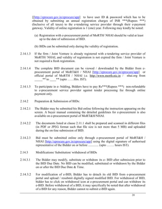 28
[[http://eprocure.gov.in/eprocure/app] to have user ID & password which has to be
obtained by submitting an annual registration charges of INR ***(Rupees ***)
(Inclusive of all taxes) to the e-tendering service provider through their e-payment
gateway. Validity of online registration is 1 (one) year. Following may kindly be noted:
(a) Registration with e-procurement portal of MoRTH/ NHAI should be valid at least
up to the date of submission of BID.
(b) BIDs can be submitted only during the validity of registration.
2.14.1.3 If the firm / Joint Venture is already registered with e-tendering service provider of
MoRTH/ NHAI, and validity of registration is not expired the firm / Joint Venture is
not required a fresh registration.
2.14.1.4 The complete BID document can be viewed / downloaded by the Bidder from e-
procurement portal of MoRT&H / NHAI [http://eprocure.gov.in/eprocure/app] or
official portal of MoRTH / NHAI i.e. http://www.morth.nic.in / nhai.org from
_____** to ____** (upto ……Hrs. IST).
2.14.1.5 To participate in e- bidding, Bidders have to pay Rs***(Rupees ***) non-refundable
to e-procurement service provider against tender processing fee through online
payment only.
2.14.2 Preparation & Submission of BIDs:
2.14.2.1 The Bidder may be submitted his Bid online following the instruction appearing on the
screen. A buyer manual containing the detailed guidelines for e-procurement is also
available on e-procurement portal of MoRT&H/NHAI.
2.14.2.2 The documents listed at clause 2.11.1 shall be prepared and scanned in different files
(in PDF or JPEG format such that file size is not more than 5 MB) and uploaded
during the on-line submission of BID.
2.14.2.3 Bid must be submitted online only through e-procurement portal of MoRT&H /
NHAI [http://eprocure.gov.in/eprocure/app] using the digital signature of authorised
representative of the Bidder on or before ............. (upto ……. hours IST).
2.14.3 Modifications/ Substitution/ withdrawal of BIDs
2.14.3.1 The Bidder may modify, substitute or withdraw its e- BID after submission prior to
the BID Due Date. No BID can be modified, substituted or withdrawn by the Bidder
on or after the BID Due Date & Time.
2.14.3.2 For modification of e-BID, Bidder has to detach its old BID from e-procurement
portal and upload / resubmit digitally signed modified BID. For withdrawal of BID,
bidder has to click on withdrawal icon at e-procurement portal and can withdraw its
e-BID. Before withdrawal of a BID, it may specifically be noted that after withdrawal
of a BID for any reason, Bidder cannot re-submit e-BID again.
 