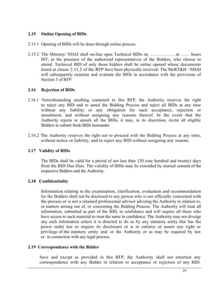 29
2.15 Online Opening of BIDs.
2.15.1 Opening of BIDs will be done through online process.
2.15.2 The Ministry/ NHAI shall on-line open Technical BIDs on ………………at …… hours
IST, in the presence of the authorized representatives of the Bidders, who choose to
attend. Technical BID of only those bidders shall be online opened whose documents
listed at clause 2.11.2 of the RFP have been physically received. The MoRT&H / NHAI
will subsequently examine and evaluate the BIDs in accordance with the provisions of
Section 3 of RFP.
2.16 Rejection of BIDs
2.16.1 Notwithstanding anything contained in this RFP, the Authority reserves the right
to reject any BID and to annul the Bidding Process and reject all BIDs at any time
without any liability or any obligation for such acceptance, rejection or
annulment, and without assigning any reasons thereof. In the event that the
Authority rejects or annuls all the BIDs, it may, in its discretion, invite all eligible
Bidders to submit fresh BIDs hereunder.
2.16.2 The Authority reserves the right not to proceed with the Bidding Process at any time,
without notice or liability, and to reject any BID without assigning any reasons.
2.17 Validity of BIDs
The BIDs shall be valid for a period of not less than 120 (one hundred and twenty) days
from the BID Due Date. The validity of BIDs may be extended by mutual consent of the
respective Bidders and the Authority.
2.18 Confidentiality
Information relating to the examination, clarification, evaluation and recommendation
for the Bidders shall not be disclosed to any person who is not officially concerned with
the process or is not a retained professional advisor advising the Authority in relation to,
or matters arising out of, or concerning the Bidding Process. The Authority will treat all
information, submitted as part of the BID, in confidence and will require all those who
have access to such material to treat the same in confidence. The Authority may not divulge
any such information unless it is directed to do so by any statutory entity that has the
power under law to require its disclosure or is to enforce or assert any right or
privilege of the statutory entity and/ or the Authority or as may be required by law
or in connection with any legal process.
2.19 Correspondence with the Bidder
Save and except as provided in this RFP, the Authority shall not entertain any
correspondence with any Bidder in relation to acceptance or rejection of any BID.
 