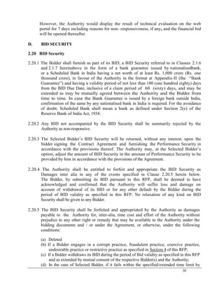 30
However, the Authority would display the result of technical evaluation on the web
portal for 7 days including reasons for non- responsiveness, if any, and the financial bid
will be opened thereafter.
D. BID SECURITY
2.20 BID Security
2.20.1 The Bidder shall furnish as part of its BID, a BID Security referred to in Clauses 2.1.6
and 2.1.7 hereinabove in the form of a bank guarantee issued by nationalisedbank,
or a Scheduled Bank in India having a net worth of at least Rs. 1,000 crore (Rs. one
thousand crore), in favour of the Authority in the format at Appendix-II (the ―Bank
Guarantee‖) and having a validity period of not less than 180 (one hundred eighty) days
from the BID Due Date, inclusive of a claim period of 60 (sixty) days, and may be
extended as may be mutually agreed between the Authority and the Bidder from
time to time. In case the Bank Guarantee is issued by a foreign bank outside India,
confirmation of the same by any nationalised bank in India is required. For the avoidance
of doubt, Scheduled Bank shall mean a bank as defined under Section 2(e) of the
Reserve Bank of India Act, 1934.
2.20.2 Any BID not accompanied by the BID Security shall be summarily rejected by the
Authority as non-responsive.
2.20.3 The Selected Bidder‘s BID Security will be returned, without any interest, upon the
bidder signing the Contract Agreement and furnishing the Performance Security in
accordance with the provisions thereof. The Authority may, at the Selected Bidder‘s
option, adjust the amount of BID Security in the amount of Performance Security to be
provided by him in accordance with the provisions of the Agreement.
2.20.4 The Authority shall be entitled to forfeit and appropriate the BID Security as
Damages inter alia in any of the events specified in Clause 2.20.5 herein below.
The Bidder, by submitting its BID pursuant to this RFP, shall be deemed to have
acknowledged and confirmed that the Authority will suffer loss and damage on
account of withdrawal of its BID or for any other default by the Bidder during the
period of BID validity as specified in this RFP. No relaxation of any kind on BID
Security shall be given to any Bidder.
2.20.5 The BID Security shall be forfeited and appropriated by the Authority as damages
payable to the Authority for, inter-alia, time cost and effort of the Authority without
prejudice to any other right or remedy that may be available to the Authority under the
bidding documents and / or under the Agreement, or otherwise, under the following
conditions:
(a) Deleted
(b) If a Bidder engages in a corrupt practice, fraudulent practice, coercive practice,
undesirable practice or restrictive practice as specified in Section 4 of this RFP;
(c) If a Bidder withdraws its BID during the period of Bid validity as specified in this RFP
and as extended by mutual consent of the respective Bidder(s) and the Authority;
(d) In the case of Selected Bidder, if it fails within the specified/extended time limit by
 