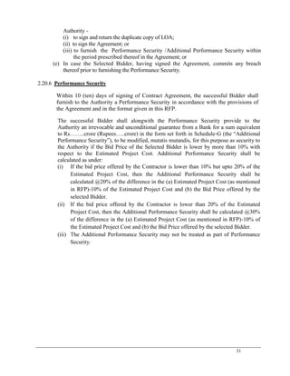 31
Authority -
(i) to sign and return the duplicate copy of LOA;
(ii) to sign the Agreement; or
(iii) to furnish the Performance Security /Additional Performance Security within
the period prescribed thereof in the Agreement; or
(e) In case the Selected Bidder, having signed the Agreement, commits any breach
thereof prior to furnishing the Performance Security.
2.20.6 Performance Security
Within 10 (ten) days of signing of Contract Agreement, the successful Bidder shall
furnish to the Authority a Performance Security in accordance with the provisions of
the Agreement and in the format given in this RFP.
The successful Bidder shall alongwith the Performance Security provide to the
Authority an irrevocable and unconditional guarantee from a Bank for a sum equivalent
to Rs……..crore (Rupees…..crore) in the form set forth in Schedule-G (the ―Additional
Performance Security‖), to be modified, mutatis mutandis, for this purpose as security to
the Authority if the Bid Price of the Selected Bidder is lower by more than 10% with
respect to the Estimated Project Cost. Additional Performance Security shall be
calculated as under:
(i) If the bid price offered by the Contractor is lower than 10% but upto 20% of the
Estimated Project Cost, then the Additional Performance Security shall be
calculated @20% of the difference in the (a) Estimated Project Cost (as mentioned
in RFP)-10% of the Estimated Project Cost and (b) the Bid Price offered by the
selected Bidder.
(ii) If the bid price offered by the Contractor is lower than 20% of the Estimated
Project Cost, then the Additional Performance Security shall be calculated @30%
of the difference in the (a) Estimated Project Cost (as mentioned in RFP)-10% of
the Estimated Project Cost and (b) the Bid Price offered by the selected Bidder.
(iii) The Additional Performance Security may not be treated as part of Performance
Security.
 