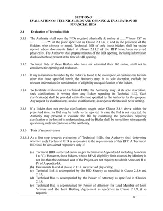 32
SECTION-3
EVALUATION OF TECHNICAL BIDS AND OPENING & EVALUATION OF
FINANCIAL BIDS
3.1 Evaluation of Technical Bids
3.1.1 The Authority shall open the BIDs received physically & online at .......**hours IST on
……………..**, at the place specified in Clause 2.11.4(i); and in the presence of the
Bidders who choose to attend. Technical BID of only those bidders shall be online
opened whose documents listed at clause 2.11.2 of the RFP have been received
physically. The Authority shall prepare minutes of the BID opening, including information
disclosed to those present at the time of BID opening.
3.1.2 Technical Bids of those Bidders who have not submitted their Bid online, shall not be
considered for opening and evaluation.
3.1.3 If any information furnished by the Bidder is found to be incomplete, or contained in formats
other than those specified herein, the Authority may, in its sole discretion, exclude the
relevant information for consideration of eligibility and qualification of the Bidder.
3.1.4 To facilitate evaluation of Technical BIDs, the Authority may, at its sole discretion,
seek clarifications in writing from any Bidder regarding its Technical BID. Such
clarification(s) shall be provided within the time specified by the Authority for this purpose.
Any request for clarification(s) and all clarification(s) in response thereto shall be in writing.
3.1.5 If a Bidder does not provide clarifications sought under Clause 3.1.4 above within the
prescribed time, its Bid may be liable to be rejected. In case the Bid is not rejected, the
Authority may proceed to evaluate the Bid by construing the particulars requiring
clarification to the best of its understanding, and the Bidder shall be barred from subsequently
questioning such interpretation of the Authority.
3.1.6 Tests of responsiveness
3.1.6.1 As a first step towards evaluation of Technical BIDs, the Authority shall determine
whether each Technical BID is responsive to the requirements of this RFP. A Technical
BID shall be considered responsive only if:
(a) Technical BID is received online as per the format at Appendix-IA including Annexure
I to VI ; However, those bidders, whose RFAQ eligibility limit assessed by Ministry is
not less than the estimated cost of the Project, are not required to submit Annexure II to
IV of Appendix-IA;
(b) Documents listed at clause 2.11.2 are received physically;
(c) Technical Bid is accompanied by the BID Security as specified in Clause 2.1.6 and
2.1.7;
(d) Technical Bid is accompanied by the Power of Attorney as specified in Clauses
2.1.8;
(e) Technical Bid is accompanied by Power of Attorney for Lead Member of Joint
Venture and the Joint Bidding Agreement as specified in Clause 2.1.9, if so
required;
 