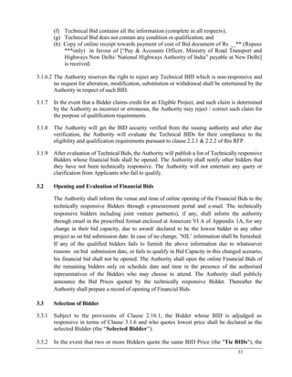 33
(f) Technical Bid contains all the information (complete in all respects);
(g) Technical Bid does not contain any condition or qualification; and
(h) Copy of online receipt towards payment of cost of Bid document of Rs __** (Rupees
***only) in favour of [―Pay & Accounts Officer, Ministry of Road Transport and
Highways New Delhi/ National Highways Authority of India‖ payable at New Delhi]
is received;
3.1.6.2 The Authority reserves the right to reject any Technical BID which is non-responsive and
no request for alteration, modification, substitution or withdrawal shall be entertained by the
Authority in respect of such BID.
3.1.7 In the event that a Bidder claims credit for an Eligible Project, and such claim is determined
by the Authority as incorrect or erroneous, the Authority may reject / correct such claim for
the purpose of qualification requirements.
3.1.8 The Authority will get the BID security verified from the issuing authority and after due
verification, the Authority will evaluate the Technical BIDs for their compliance to the
eligibility and qualification requirements pursuant to clause 2.2.1 & 2.2.2 of this RFP.
3.1.9 After evaluation of Technical Bids, the Authority will publish a list of Technically responsive
Bidders whose financial bids shall be opened. The Authority shall notify other bidders that
they have not been technically responsive. The Authority will not entertain any query or
clarification from Applicants who fail to qualify.
3.2 Opening and Evaluation of Financial Bids
The Authority shall inform the venue and time of online opening of the Financial Bids to the
technically responsive Bidders through e-procurement portal and e-mail. The technically
responsive bidders including joint venture partner(s), if any, shall inform the authority
through email in the prescribed format enclosed at Annexure VI A of Appendix 1A, for any
change in their bid capacity, due to award/ declared to be the lowest bidder in any other
project as on bid submission date. In case of no change, ‘NIL‘ information shall be furnished.
If any of the qualified bidders fails to furnish the above information due to whatsoever
reasons on bid submission date, or fails to qualify in Bid Capacity in this changed scenario,
his financial bid shall not be opened. The Authority shall open the online Financial Bids of
the remaining bidders only on schedule date and time in the presence of the authorised
representatives of the Bidders who may choose to attend. The Authority shall publicly
announce the Bid Prices quoted by the technically responsive Bidder. Thereafter the
Authority shall prepare a record of opening of Financial Bids.
3.3 Selection of Bidder
3.3.1 Subject to the provisions of Clause 2.16.1, the Bidder whose BID is adjudged as
responsive in terms of Clause 3.1.6 and who quotes lowest price shall be declared as the
selected Bidder (the ―Selected Bidder‖).
3.3.2 In the event that two or more Bidders quote the same BID Price (the "Tie BIDs"), the
 