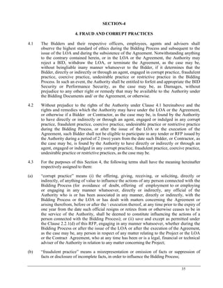 35
SECTION-4
4. FRAUD AND CORRUPT PRACTICES
4.1 The Bidders and their respective officers, employees, agents and advisers shall
observe the highest standard of ethics during the Bidding Process and subsequent to the
issue of the LOA and during the subsistence of the Agreement. Notwithstanding anything
to the contrary contained herein, or in the LOA or the Agreement, the Authority may
reject a BID, withdraw the LOA, or terminate the Agreement, as the case may be,
without beingliable inany manner whatsoever to the Bidder, if it determines that the
Bidder, directly or indirectly or through an agent, engaged in corrupt practice, fraudulent
practice, coercive practice, undesirable practice or restrictive practice in the Bidding
Process. In such an event, the Authority shall be entitled to forfeit and appropriate the BID
Security or Performance Security, as the case may be, as Damages, without
prejudice to any other right or remedy that may be available to the Authority under
the Bidding Documents and/ or the Agreement, or otherwise.
4.2 Without prejudice to the rights of the Authority under Clause 4.1 hereinabove and the
rights and remedies which the Authority may have under the LOA or the Agreement,
or otherwise if a Bidder or Contractor, as the case may be, is found by the Authority
to have directly or indirectly or through an agent, engaged or indulged in any corrupt
practice, fraudulent practice, coercive practice, undesirable practice or restrictive practice
during the Bidding Process, or after the issue of the LOA or the execution of the
Agreement, such Bidder shall not be eligible to participate in any tender or RFP issued by
the Authority during a period of 2 (two) years from the date such Bidder, or Contractor, as
the case may be, is found by the Authority to have directly or indirectly or through an
agent, engaged or indulged in any corrupt practice, fraudulent practice, coercive practice,
undesirable practice or restrictive practices, as the case may be.
4.3 For the purposes of this Section 4, the following terms shall have the meaning hereinafter
respectively assigned to them:
(a) ―corrupt practice‖ means (i) the offering, giving, receiving, or soliciting, directly or
indirectly, of anything of value to influence the actions of any person connected with the
Bidding Process (for avoidance of doubt, offering of employment to or employing
or engaging in any manner whatsoever, directly or indirectly, any official of the
Authority who is or has been associated in any manner, directly or indirectly, with the
Bidding Process or the LOA or has dealt with matters concerning the Agreement or
arising therefrom, before or after the  execution thereof, at any time prior to the expiry of
one year from the date such official resigns or retires from or otherwise ceases to be in
the service of the Authority, shall be deemed to constitute influencing the actions of a
person connected with the Bidding Process); or (ii) save and except as permitted under
the Clause 2.2.1(d) of this RFP, engaging in any manner whatsoever, whether during the
Bidding Process or after the issue of the LOA or after the execution of the Agreement,
as the case may be, any person in respect of any matter relating to the Project or the LOA
or the Contract Agreement, who at any time has been or is a legal, financial or technical
adviser of the Authority in relation to any matter concerning the Project;
(b) ―fraudulent practice‖ means a misrepresentation or omission of facts or suppression of
facts or disclosure of incomplete facts, in order to influence the Bidding Process;
 