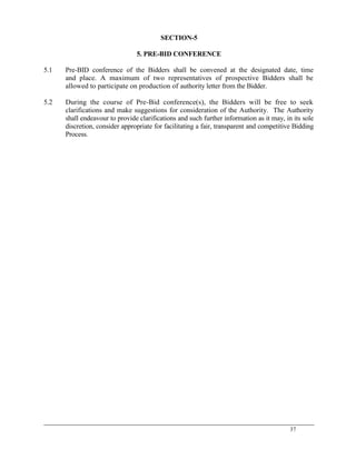 37
SECTION-5
5. PRE-BID CONFERENCE
5.1 Pre-BID conference of the Bidders shall be convened at the designated date, time
and place. A maximum of two representatives of prospective Bidders shall be
allowed to participate on production of authority letter from the Bidder.
5.2 During the course of Pre-Bid conference(s), the Bidders will be free to seek
clarifications and make suggestions for consideration of the Authority. The Authority
shall endeavour to provide clarifications and such further information as it may, in its sole
discretion, consider appropriate for facilitating a fair, transparent and competitive Bidding
Process.
 
