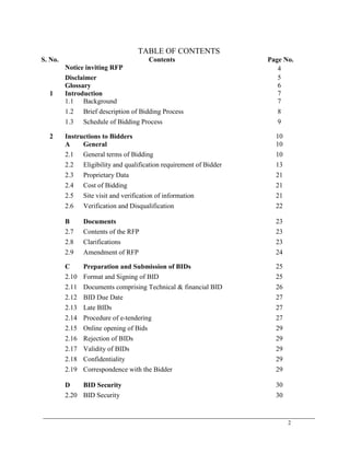 2
TABLE OF CONTENTS
S. No. Contents Page No.
Notice inviting RFP 4
Disclaimer 5
Glossary 6
1 Introduction 7
1.1 Background 7
1.2 Brief description of Bidding Process 8
1.3 Schedule of Bidding Process 9
2 Instructions to Bidders 10
A General 10
2.1 General terms of Bidding 10
2.2 Eligibility and qualification requirement of Bidder 13
2.3 Proprietary Data 21
2.4 Cost of Bidding 21
2.5 Site visit and verification of information 21
2.6 Verification and Disqualification 22
B Documents 23
2.7 Contents of the RFP 23
2.8 Clarifications 23
2.9 Amendment of RFP 24
C Preparation and Submission of BIDs 25
2.10 Format and Signing of BID 25
2.11 Documents comprising Technical & financial BID 26
2.12 BID Due Date 27
2.13 Late BIDs 27
2.14 Procedure of e-tendering 27
2.15 Online opening of Bids 29
2.16 Rejection of BIDs 29
2.17 Validity of BIDs 29
2.18 Confidentiality 29
2.19 Correspondence with the Bidder 29
D BID Security 30
2.20 BID Security 30
 