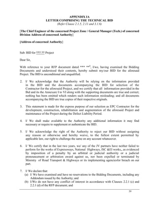 39
APPENDIX IA
LETTER COMPRISING THE TECHNICAL BID
(Refer Clause 2.1.5, 2.11 and 3.1.6)
[The Chief Engineer of the concerned Project Zone / General Manager (Tech.) of concerned
Division Address of concerned Authority]
[Address of concerned Authority]
Sub: BID for *** ** Project
Dear Sir,
With reference to your RFP document dated *** **$
, I/we, having examined the Bidding
Documents and understood their contents, hereby submit my/our BID for the aforesaid
Project. The BID is unconditional and unqualified.
2. I/ We acknowledge that the Authority will be relying on the information provided
in the BID and the documents accompanying the BID for selection of the
Contractor for the aforesaid Project, and we certify that all information provided in the
Bid and its the Annexure I to VI along with the supporting documents are true and correct;
nothing has been omitted which renders such information misleading; and all documents
accompanying the BID are true copies of their respective originals.
3. This statement is made for the express purpose of our selection as EPC Contractor for the
development, construction, rehabilitation and augmentation of the aforesaid Project and
maintenance of the Project during the Defect Liability Period.
4. I/ We shall make available to the Authority any additional information it may find
necessary or require to supplement or authenticate the BID.
5. I/ We acknowledge the right of the Authority to reject our BID without assigning
any reason or otherwise and hereby waive, to the fullest extent permitted by
applicable law, our right to challenge the same on any account whatsoever.
6. I/ We certify that in the last two years, we/ any of the JV partners have neither failed to
perform for the works of Expressways, National Highways, ISC &EI works,, as evidenced
by imposition of a penalty by an arbitral or judicial authority or a judicial
pronouncement or arbitration award against us, nor been expelled or terminated by
Ministry of Road Transport & Highways or its implementing agenciesfor breach on our
part.
7. I/ We declare that:
(a) I/ We have examined and have no reservations to the Bidding Documents, including any
Addendum issued by the Authority; and
(b) I/We do not have any conflict of interest in accordance with Clauses 2.2.1 (c) and
2.2.1 (d) of the RFP document; and
 