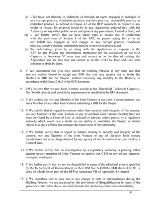 40
(c) I/We have not directly or indirectly or through an agent engaged or indulged in
any corrupt practice, fraudulent practice, coercive practice, undesirable practice or
restrictive practice, as defined in Clause 4.3 of the RFP document, in respect of any
tender or request for proposal issued by or any Agreement entered into with the
Authority or any other public sector enterprise or any government, Central or State; and
(d) I/ We hereby certify that we have taken steps to ensure that in conformity
with the provisions of Section 4 of the RFP, no person acting for us or on
our behalf has engaged or will engage in any corrupt practice, fraudulent
practice, coercive practice, undesirable practice or restrictive practice; and
(e) the undertakings given by us along with the Application in response to the
RFP for the Project and information mentioned for the evaluation of the BID
Capacity in Annexure VI were true and correct as on the date of making the
Application and are also true and correct as on the BID Due Date and I/we shall
continue to abide by them.
8. I/ We understand that you may cancel the Bidding Process at any time and that
you are neither bound to accept any BID that you may receive nor to invite the
Bidders to BID for the Project, without incurring any liability to the Bidders, in
accordance with Clause 2.16.2 of the RFP document.
9. I/We believe that we/our Joint Venture satisfy(s) the Threshold Technical Capacity,
Net Worth criteria and meet(s) the requirements as specified in the RFP document.
10. I/ We declare that we/ any Member of the Joint Venture or our/Joint Venture member, are
not a Member of any other Joint Venture submitting a BID for the Project.
11. I/ We certify that in regard to matters other than security and integrity of the country,
we/ any Member of the Joint Venture or any of our/their Joint venture member have not
been convicted by a Court of Law or indicted or adverse orders passed by a regulatory
authority which could cast a doubt on our ability to undertake the Project or which
relates to a grave offence that outrages the moral sense of the community.
12. I/ We further certify that in regard to matters relating to security and integrity of the
country, we/ any Member of the Joint Venture or any of our/their Joint venture
memberhave not been charge-sheeted by any agency of the Government or convicted by a
Court of Law.
13. I/ We further certify that no investigation by a regulatory authority is pending either
against us/any member of Joint Venture or against our CEO or any of our directors/
managers/ employees.
14. I/ We further certify that we are not disqualified in terms of the additional criteria specified
by the Department of Disinvestment in their OM No. 6/4/2001-DD-II dated 13.7.01, a
copy of which forms part of the RFP at Annexure VII of Appendix-IA thereof.
15. I/ We undertake that in case due to any change in facts or circumstances during the
Bidding Process, we are attracted by the provisions of disqualification in terms of the
guidelines referred to above, we shall intimate the Authority of the same immediately.
 