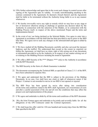 41
16. I/We further acknowledge and agree that in the event such change in control occurs after
signing of the Agreement upto its validity. It would, notwithstanding anything to the
contrary contained in the Agreement, be deemed a breach thereof, and the Agreement
shall be liable to be terminated without the Authority being liable to us in any manner
whatsoever.
17. I/ We hereby irrevocably waive any right or remedy which we may have at any stage at
law or howsoever otherwise arising to challenge or question any decision taken by the
Authority in connection with the selection of the Bidder, or in connection with the
Bidding Process itself, in respect of the above mentioned Project and the terms and
implementation thereof.
18. In the event of my/ our being declared as the Selected Bidder, I/we agree to enter into a
Agreement in accordance with the draft that has been provided to me/us prior to the BID
Due Date. We agree not to seek any changes in the aforesaid draft and agree to abide by
the same.
19. I/ We have studied all the Bidding Documents carefully and also surveyed the [project
highway and the traffic]. We understand that except to the extent as expressly set
forthin the Agreement, we shall have no claim, right or title arising out of any documents
or information provided to us by the Authority or in respect of any matter arising out of
or relating to the Bidding Process including the award of Agreement.
20. I/ We offer a BID Security of Rs.**** (Rupees **** only) to the Authority in accordance
with the RFP Document.
21. The BID Security in the form of a Bank Guarantee is attached.
22. The documents accompanying the Technical BID, as specified in Clause 2.11.1 of the RFP,
have been submitted in separate files.
23. I/ We agree and understand that the BID is subject to the provisions of the Bidding
Documents. In no case, I/we shall have any claim or right of whatsoever nature if the
Project / Contract is not awarded to me/us or our BID is not opened or rejected.
24. The BID Price has been quoted by me/us after taking into consideration
all the terms and conditions stated in the RFP, draft Agreement, our ownestimates of costs
and after a careful assessment of the site and all own the conditions that may affect the
project cost and implementation of the project.
25. I/ We agree and undertake to abide by all the terms and conditions of the RFP document.
26. {We, the Joint Venture agree and undertake to be jointly and severally liable for all the
obligations of the EPC Contractor under the Contract Agreement}.
27. I/ We shall keep this offer valid for 120 (one hundred and twenty) days from the BID Due
Date specified in the RFP.
 