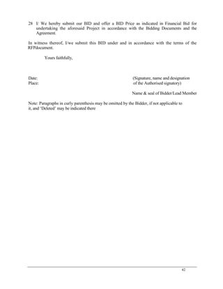 42
28 I/ We hereby submit our BID and offer a BID Price as indicated in Financial Bid for
undertaking the aforesaid Project in accordance with the Bidding Documents and the
Agreement.
In witness thereof, I/we submit this BID under and in accordance with the terms of the
RFPdocument.
Yours faithfully,
Date: (Signature, name and designation
Place: of the Authorised signatory)
Name & seal of Bidder/Lead Member
Note: Paragraphs in curly parenthesis may be omitted by the Bidder, if not applicable to
it, and ‗Deleted‘ may be indicated there
 