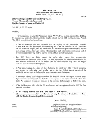 43
APPENDIX - IB
Letter comprising the Financial BID
(Refer Clauses 2.1.5, 2.11.1 and 3.1.6)
Dated:
[The Chief Engineer of the concerned Project Zone /
General Manager (Tech.) of concerned
Division Address of concerned Authority]
Sub: BID for *** ** Project
Dear Sir,
With reference to your RFP document dated *** **, I/we, having examined the Bidding
Documents and understood their contents, hereby submit my/our BID for the aforesaid Project.
The BID is unconditional and unqualified.
2. I/ We acknowledge that the Authority will be relying on the information provided
in the BID and the documents accompanying the BID for selection of the Contractor
for the aforesaid Project, and we certify that all information provided in the Bid are true
and correct; nothing has been omitted which renders such information misleading; and all
documents accompanying the BID are true copies of their respective originals.
3. The BID Price has been quoted by me/us after taking into consideration
all the terms and conditions stated in the RFP, draft Agreement, our ownestimates of costs and
after a careful assessment of the site and all own the conditions that may affect the project
cost and implementation of the project.
4. I/ We acknowledge the right of the Authority to reject our BID without assigning
any reason or otherwise and hereby waive, to the fullest extent permitted by
applicable law, our right to challenge the same on any account whatsoever.
5. In the event of my/ our being declared as the Selected Bidder, I/we agree to enter into a
Agreement in accordance with the draft that has been provided to me/us prior to the BID Due
Date. We agree not to seek any changes in the aforesaid draft and agree to abide by the same.
6. I/ We shall keep this offer valid for 120 (one hundred and twenty) days from the BID Due Date
specified in the RFP.
7. I/ We hereby submit our BID and offer a BID PriceRs..........................................
(Rs...................................... in words) for undertaking the aforesaid Project in accordance
with the Bidding Documents and the Agreement.
Yours faithfully,
Date: (Signature, name and designation of the
Place: Authorised Signatory )
Name & seal of Bidder/Lead Member:..........
Class III DSC ID of Authorised Signatory :.............
 