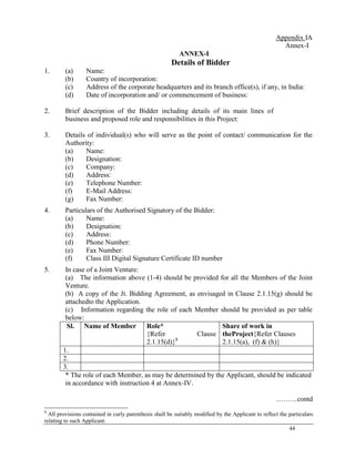 44
Appendix IA
Annex-I
ANNEX-I
Details of Bidder
1. (a) Name:
(b) Country of incorporation:
(c) Address of the corporate headquarters and its branch office(s), if any, in India:
(d) Date of incorporation and/ or commencement of business:
2. Brief description of the Bidder including details of its main lines of
business and proposed role and responsibilities in this Project:
3. Details of individual(s) who will serve as the point of contact/ communication for the
Authority:
(a) Name:
(b) Designation:
(c) Company:
(d) Address:
(e) Telephone Number:
(f) E-Mail Address:
(g) Fax Number:
4. Particulars of the Authorised Signatory of the Bidder:
(a) Name:
(b) Designation:
(c) Address:
(d) Phone Number:
(e) Fax Number:
(f) Class III Digital Signature Certificate ID number
5. In case of a Joint Venture:
(a) The information above (1-4) should be provided for all the Members of the Joint
Venture.
(b) A copy of the Jt. Bidding Agreement, as envisaged in Clause 2.1.15(g) should be
attachedto the Application.
(c) Information regarding the role of each Member should be provided as per table
below:
Sl. Name of Member Role*
{Refer Clause
2.1.15(d)}$
Share of work in
theProject{Refer Clauses
2.1.15(a), (f) & (h)}
1.
2.
3.
* The role of each Member, as may be determined by the Applicant, should be indicated
in accordance with instruction 4 at Annex-IV.
………contd
$
All provisions contained in curly parenthesis shall be suitably modified by the Applicant to reflect the particulars
relating to such Applicant.
 